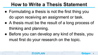 ENGAG EXPLOR
EXPLAIN EXTEND
EVALUAT
How to Write a Thesis Statement
● Formulating a thesis is not the first thing you
do upon receiving an assignment or task.
● A thesis must be the result of a long process of
thinking and planning.
● Before you can develop any kind of thesis, you
must first do your research on the topic.
8
 