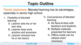 ENGAG EXPLOR
EXPLAIN EXTEND
EVALUAT
II. Convenience of blended
learning
A. No face-to-face with
teachers and students
B. Multiple materials
presented for learners
C. Offline mode can be
utilized when
necessary
I. Flexibility of blended
learning
A. Learner sets his or her
own time
B. Learner does work
anytime and anywhere
C. Learner chooses how
he or her learns
Topic Outline
Thesis statement: Blended learning has its advantages,
especially in senior high school.
13
 