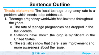 ENGAG EXPLOR
EXPLAIN EXTEND
EVALUAT
Sentence Outline
Thesis statement: The local teenage pregnancy rate is a
problem which needs to be addressed.
I. Teenage pregnancy worldwide has lowered throughout
the years.
A. The rate of teenage pregnancies has dropped in the
last decade.
B. Statistics have shown the drop is significant in the
United States.
C. The statistics show that there is an improvement and
more awareness about the issue.
19
 