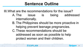 ENGAG EXPLOR
EXPLAIN EXTEND
EVALUAT
Sentence Outline
III.What are the recommendations for the issue?
A. The issue is being addressed
internationally.
B. The Philippines should be more proactive in
helping prevent teenage pregnancies.
C.These recommendations should be
addressed as soon as possible to help
protect women and their children.
21
 