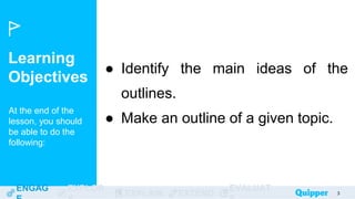 Learning
Objectives
At the end of the
lesson, you should
be able to do the
following:
ENGAG EXPLOR
EXPLAIN EXTEND
EVALUAT 3
● Identify the main ideas of the
outlines.
● Make an outline of a given topic.
 