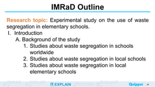 ENGAG EXPLOR
EXPLAIN EXTEND
EVALUAT
IMRaD Outline
Research topic: Experimental study on the use of waste
segregation in elementary schools.
I. Introduction
A. Background of the study
1. Studies about waste segregation in schools
worldwide
2. Studies about waste segregation in local schools
3. Studies about waste segregation in local
elementary schools
34
 