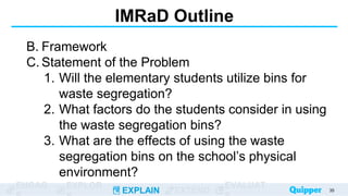 ENGAG EXPLOR
EXPLAIN EXTEND
EVALUAT
IMRaD Outline
B. Framework
C. Statement of the Problem
1. Will the elementary students utilize bins for
waste segregation?
2. What factors do the students consider in using
the waste segregation bins?
3. What are the effects of using the waste
segregation bins on the school’s physical
environment?
35
 
