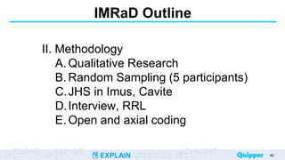 ENGAG EXPLOR
EXPLAIN EXTEND
EVALUAT
IMRaD Outline
II. Methodology
A. Qualitative Research
B. Random Sampling (5 participants)
C.JHS in Imus, Cavite
D.Interview, RRL
E. Open and axial coding
46
 