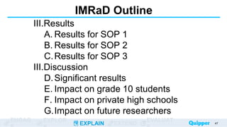 ENGAG EXPLOR
EXPLAIN EXTEND
EVALUAT
IMRaD Outline
III.Results
A. Results for SOP 1
B. Results for SOP 2
C.Results for SOP 3
III.Discussion
D.Significant results
E. Impact on grade 10 students
F. Impact on private high schools
G.Impact on future researchers
47
 
