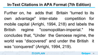 ENGAG EXPLOR
EXPLAIN EXTEND
EVALUAT
In-Text Citations in APA Format (7th Edition)
Further on, he adds that Britain “turned to its
own advantage" inter-state competition for
mobile capital (Arrighi, 1994, 218) and labels the
British regime "cosmopolitan-imperial." He
concludes that, "Under the Genoese regime, the
world was “discovered” and under the British it
was “conquered” (Arrighi, 1994, 219).
13
 