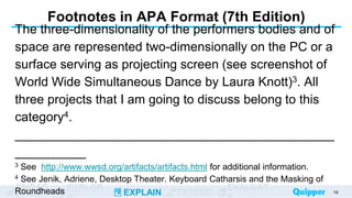 ENGAG EXPLOR
EXPLAIN EXTEND
EVALUAT
Footnotes in APA Format (7th Edition)
The three-dimensionality of the performers bodies and of
space are represented two-dimensionally on the PC or a
surface serving as projecting screen (see screenshot of
World Wide Simultaneous Dance by Laura Knott)3. All
three projects that I am going to discuss belong to this
category4.
_____________________________________________
__________
3 See http://www.wwsd.org/artifacts/artifacts.html for additional information.
4 See Jenik, Adriene, Desktop Theater. Keyboard Catharsis and the Masking of
Roundheads 19
 
