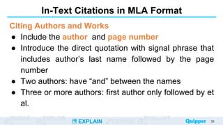 ENGAG EXPLOR
EXPLAIN EXTEND
EVALUAT
In-Text Citations in MLA Format
Citing Authors and Works
● Include the author and page number
● Introduce the direct quotation with signal phrase that
includes author’s last name followed by the page
number
● Two authors: have “and” between the names
● Three or more authors: first author only followed by et
al.
23
 