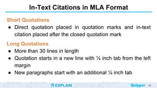 ENGAG EXPLOR
EXPLAIN EXTEND
EVALUAT
In-Text Citations in MLA Format
Short Quotations
● Direct quotation placed in quotation marks and in-text
citation placed after the closed quotation mark
Long Quotations
● More than 30 lines in length
● Quotation starts in a new line with ½ inch tab from the left
margin
● New paragraphs start with an additional ¼ inch tab
24
 