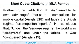 ENGAG EXPLOR
EXPLAIN EXTEND
EVALUAT
Short Quote Citations in MLA Format
Further on, he adds that Britain “turned to its
own advantage" inter-state competition for
mobile capital (Arrighi 218) and labels the British
regime "cosmopolitan-imperial." He concludes
that, "Under the Genoese regime, the world was
“discovered” and under the British it was
“conquered” (Arrighi 219).
27
 