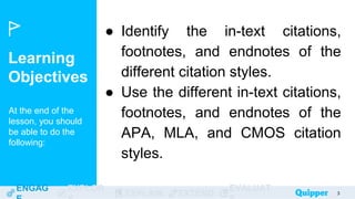 Learning
Objectives
At the end of the
lesson, you should
be able to do the
following:
ENGAG EXPLOR
EXPLAIN EXTEND
EVALUAT 3
● Identify the in-text citations,
footnotes, and endnotes of the
different citation styles.
● Use the different in-text citations,
footnotes, and endnotes of the
APA, MLA, and CMOS citation
styles.
 