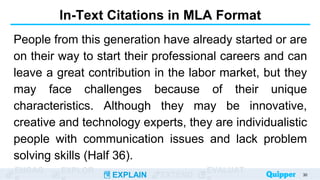 ENGAG EXPLOR
EXPLAIN EXTEND
EVALUAT
In-Text Citations in MLA Format
People from this generation have already started or are
on their way to start their professional careers and can
leave a great contribution in the labor market, but they
may face challenges because of their unique
characteristics. Although they may be innovative,
creative and technology experts, they are individualistic
people with communication issues and lack problem
solving skills (Half 36).
30
 