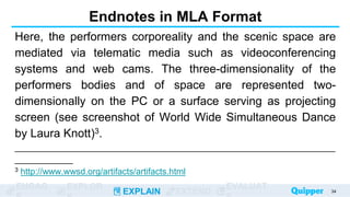 ENGAG EXPLOR
EXPLAIN EXTEND
EVALUAT
Endnotes in MLA Format
Here, the performers corporeality and the scenic space are
mediated via telematic media such as videoconferencing
systems and web cams. The three-dimensionality of the
performers bodies and of space are represented two-
dimensionally on the PC or a surface serving as projecting
screen (see screenshot of World Wide Simultaneous Dance
by Laura Knott)3.
__________________________________________________________________
____________
3 http://www.wwsd.org/artifacts/artifacts.html
34
 