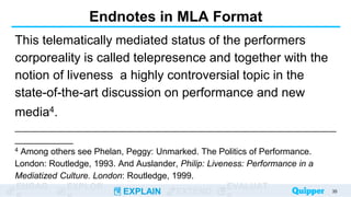 ENGAG EXPLOR
EXPLAIN EXTEND
EVALUAT
Endnotes in MLA Format
This telematically mediated status of the performers
corporeality is called telepresence and together with the
notion of liveness a highly controversial topic in the
state-of-the-art discussion on performance and new
media4.
__________________________________________________________________
____________
4 Among others see Phelan, Peggy: Unmarked. The Politics of Performance.
London: Routledge, 1993. And Auslander, Philip: Liveness: Performance in a
Mediatized Culture. London: Routledge, 1999.
35
 