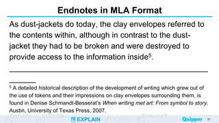 ENGAG EXPLOR
EXPLAIN EXTEND
EVALUAT
Endnotes in MLA Format
As dust-jackets do today, the clay envelopes referred to
the contents within, although in contrast to the dust-
jacket they had to be broken and were destroyed to
provide access to the information inside5.
_____________________________________________
______
5 A detailed historical description of the development of writing which grew out of
the use of tokens and their impressions on clay envelopes surrounding them, is
found in Denise Schmandt-Besserat’s When writing met art: From symbol to story.
Austin, University of Texas Press, 2007.
37
 