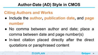 ENGAG EXPLOR
EXPLAIN EXTEND
EVALUAT
Author-Date (AD) Style in CMOS
Citing Authors and Works
● Include the author, publication date, and page
number
● No comma between author and date; place a
comma between date and page number(s)
● In-text citation placed directly after the direct
quotations or paraphrased content
39
 