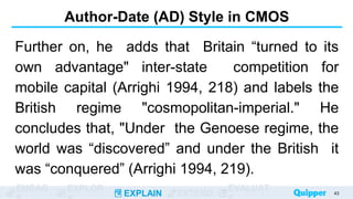 ENGAG EXPLOR
EXPLAIN EXTEND
EVALUAT
Author-Date (AD) Style in CMOS
Further on, he adds that Britain “turned to its
own advantage" inter-state competition for
mobile capital (Arrighi 1994, 218) and labels the
British regime "cosmopolitan-imperial." He
concludes that, "Under the Genoese regime, the
world was “discovered” and under the British it
was “conquered” (Arrighi 1994, 219).
43
 