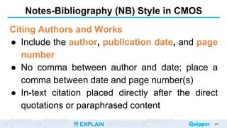ENGAG EXPLOR
EXPLAIN EXTEND
EVALUAT
Notes-Bibliography (NB) Style in CMOS
Citing Authors and Works
● Include the author, publication date, and page
number
● No comma between author and date; place a
comma between date and page number(s)
● In-text citation placed directly after the direct
quotations or paraphrased content
47
 