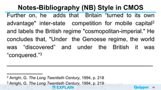 ENGAG EXPLOR
EXPLAIN EXTEND
EVALUAT
Notes-Bibliography (NB) Style in CMOS
Further on, he adds that Britain “turned to its own
advantage" inter-state competition for mobile capital2
and labels the British regime "cosmopolitan-imperial." He
concludes that, "Under the Genoese regime, the world
was “discovered” and under the British it was
“conquered.”3
_____________________________________________
___________
2 Arrighi, G. The Long Twentieth Century, 1994, p. 218
3 Arrighi, G. The Long Twentieth Century, 1994, p. 219
48
 