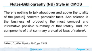 ENGAG EXPLOR
EXPLAIN EXTEND
EVALUAT
Notes-Bibliography (NB) Style in CMOS
There is nothing to talk about over and above the totality
of the [actual] concrete particular facts. And science is
the business of producing the most compact and
informative possible summary of that totality. And the
components of that summary are called laws of nature2.
_____________________________________________
___________
2 Albert, D., After Physics, 2015, pp. 23-24
50
 
