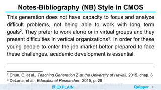 ENGAG EXPLOR
EXPLAIN EXTEND
EVALUAT
Notes-Bibliography (NB) Style in CMOS
This generation does not have capacity to focus and analyze
difficult problems, not being able to work with long term
goals2. They prefer to work alone or in virtual groups and they
present difficulties in vertical organizations3. In order for these
young people to enter the job market better prepared to face
these challenges, academic development is essential.
_________________________________________________
____________
2 Chun, C. et al., Teaching Generation Z at the University of Hawaii, 2015, chap. 3
3 DeLaria, et al., Educational Researcher, 2015, p. 28
51
 
