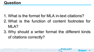 ENGAG EXPLOR
EXPLAIN EXTEND
EVALUAT
ENGAG EXPLOR
EXPLAIN EXTEND
EVALUAT
1. What is the format for MLA in-text citations?
2. What is the function of content footnotes for
MLA?
3. Why should a writer format the different kinds
of citations correctly?
Question
54
 