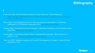 Bibliography
61
Purdue Lab. 2020. "MLA Formatting Quotations // Purdue Writing Lab". Purdue Writing Lab.
https://owl.purdue.edu/owl/research_and_citation/mla_style/mla_formatting_and_style_guide/mla_for
matting_quotations.html.
Rufino, Paolo. “From Engagement to Life, Or: How to do things with Gamification?.” In Rethinking
Gamification, 47–70. Germany: meson press, 2014. https://doi.org/10.14619/001.
Schrape, Niklas. “Gamification and Governmentality.” In Rethinking Gamification, 21–46. Germany: meson
press, 2014. https://doi.org/10.14619/001.
Sonoda, Midori. “The Teaching of Music History in Japanese Music Education.” Musica Docta 4, no. 1
(2014): 111–19. https://doi.org/10.6092/issn.2039-9715/4314.
Taylor, Jim. 2007. "Buddhism, Copying, And The Art Of The Imagination In Thailand". Journal Of Global
Buddhism 8 (1-19).
 