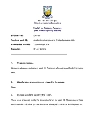 Tel. + 61 2 888 00 300
http://thefreeschool.education
English for Academic Purposes
(EFL interdisciplinary stream)
Subject code: EAP1001
Teaching week 11: Academic referencing and English language skills
Commences Monday: 12 December 2016
Presenter: Dr. Jay Jericho
______________________________________________________
1. Welcome message​.
Welcome colleagues to teaching week 11: Academic referencing and English language
skills.
2. Miscellaneous announcements relevant to the course​.
None.
3. Discuss questions asked by the cohort​.
These were answered inside the discussion forum for week 10. Please review these
responses and check that you are up-to-date before you commence teaching week 11.
 