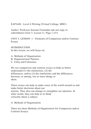 EAP1640 - Level 6 Writing (Virtual College, MDC)
Author: Professor Irasema Fernandez (do not copy or
redistribute) (Unit 3: Lesson 1) Page 1 of 6
UNIT 3. LESSON 1 - Elements of Comparison and/or Contrast
Essays
INTRODUCTION
In this lesson, we will focus on:
A. Methods of Organization
B. Organizational Patterns
C. Unity and Coherence
We use comparison and contrast essays to help us better
understand (1) the similarities, (2) the
differences, and/or (3) the similarities and the differences
between, or among, two or more things or
ideas.
These essays can help us make sense of the world around us and
make better decisions about our
actions. They also can change or strengthen our opinions. In
other words, they can help us to think
critically about a subject.
A. Methods of Organization
There are three Methods of Organization for Comparison and/or
Contrast Essays:
 
