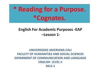 * Reading for a Purpose.
      *Cognates.
  English For Academic Purposes -EAP
               –Lesson 1-


        UNIVERSIDAD JAVERIANA-CALI
 FACULTY OF HUMANITIES AND SOCIAL SCIENCES
DEPARMENT OF COMMUNICATION AND LANGUAGE
              ENGLISH LEVEL II
                  2012-1
 