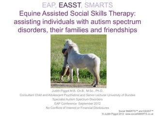 EAP, EASST, SMARTS
 Equine Assisted Social Skills Therapy:
assisting individuals with autism spectrum
 disorders, their families and friendships




                        Judith Piggot M.B. Ch.B., M.Sc., Ph.D.
 Consultant Child and Adolescent Psychiatrist and Senior Lecturer University of Dundee
                        Specialist Autism Spectrum Disorders
                          EAP Conference September 2012
                    No Conflicts of Interest or Financial Disclosures
                                                                             Social SMARTS™ and EASST™
                                                             © Judith Piggot 2012 www.socialSMARTS.co.uk
 