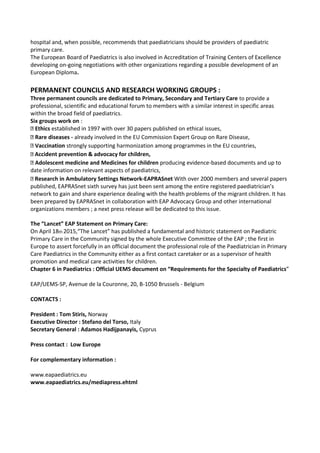 hospital and, when possible, recommends that paediatricians should be providers of paediatric
primary care.
The European Board of Paediatrics is also involved in Accreditation of Training Centers of Excellence
developing on-going negotiations with other organizations regarding a possible development of an
European Diploma.
PERMANENT COUNCILS AND RESEARCH WORKING GROUPS :
Three permanent councils are dedicated to Primary, Secondary and Tertiary Care to provide a
professional, scientific and educational forum to members with a similar interest in specific areas
within the broad field of paediatrics.
Six groups work on :
Ethics established in 1997 with over 30 papers published on ethical issues,
Rare diseases - already involved in the EU Commission Expert Group on Rare Disease,
Vaccination strongly supporting harmonization among programmes in the EU countries,
Accident prevention & advocacy for children,
Adolescent medicine and Medicines for children producing evidence-based documents and up to
date information on relevant aspects of paediatrics,
Research in Ambulatory Settings Network-EAPRASnet With over 2000 members and several papers
published, EAPRASnet sixth survey has just been sent among the entire registered paediatrician’s
network to gain and share experience dealing with the health problems of the migrant children. It has
been prepared by EAPRASnet in collaboration with EAP Advocacy Group and other international
organizations members ; a next press release will be dedicated to this issue.
The “Lancet” EAP Statement on Primary Care:
On April 18th 2015,“The Lancet” has published a fundamental and historic statement on Paediatric
Primary Care in the Community signed by the whole Executive Committee of the EAP ; the first in
Europe to assert forcefully in an official document the professional role of the Paediatrician in Primary
Care Paediatrics in the Community either as a first contact caretaker or as a supervisor of health
promotion and medical care activities for children.
Chapter 6 in Paediatrics : Official UEMS document on “Requirements for the Specialty of Paediatrics”
EAP/UEMS-SP, Avenue de la Couronne, 20, B-1050 Brussels - Belgium
CONTACTS :
President : Tom Stiris, Norway
Executive Director : Stefano del Torso, Italy
Secretary General : Adamos Hadijpanayis, Cyprus
Press contact : Low Europe
For complementary information :
www.eapaediatrics.eu
www.eapaediatrics.eu/mediapress.ehtml
 