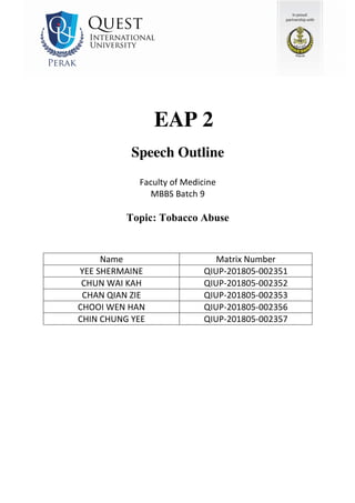 EAP 2
Speech Outline
Faculty of Medicine
MBBS Batch 9
Topic: Tobacco Abuse
Name Matrix Number
YEE SHERMAINE QIUP-201805-002351
CHUN WAI KAH QIUP-201805-002352
CHAN QIAN ZIE QIUP-201805-002353
CHOOI WEN HAN QIUP-201805-002356
CHIN CHUNG YEE QIUP-201805-002357
 