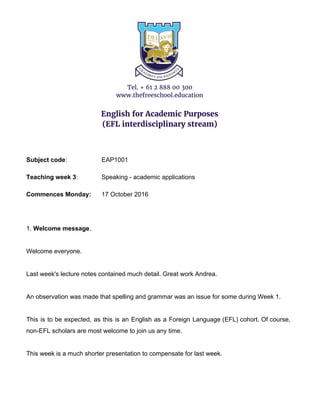 Tel. + 61 2 888 00 300
www.thefreeschool.education
English for Academic Purposes
(EFL interdisciplinary stream)
Subject code​: EAP1001
Teaching week 3​: Speaking - academic applications
Commences Monday: 17 October 2016
1. ​Welcome message​.
Welcome everyone.
Last week's lecture notes contained much detail. Great work Andrea.
An observation was made that spelling and grammar was an issue for some during Week 1.
This is to be expected, as this is an English as a Foreign Language (EFL) cohort. Of course,
non-EFL scholars are most welcome to join us any time.
This week is a much shorter presentation to compensate for last week.
 