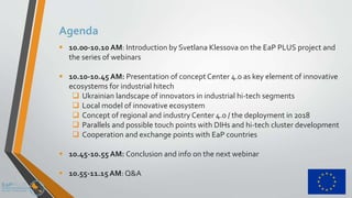 Agenda
 10.00-10.10 AM: Introduction by Svetlana Klessova on the EaP PLUS project and
the series of webinars
 10.10-10.45 AM: Presentation of concept Center 4.0 as key element of innovative
ecosystems for industrial hitech
 Ukrainian landscape of innovators in industrial hi-tech segments
 Local model of innovative ecosystem
 Concept of regional and industry Center 4.0 / the deployment in 2018
 Parallels and possible touch points with DIHs and hi-tech cluster development
 Cooperation and exchange points with EaP countries
 10.45-10.55 AM: Conclusion and info on the next webinar
 10.55-11.15AM: Q&A
 