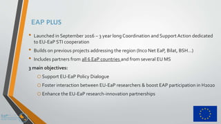EAP PLUS
• Launched in September 2016 – 3 year long Coordination and Support Action dedicated
to EU-EaP STI cooperation
• Builds on previous projects addressing the region (Inco Net EaP, Bilat, BSH…)
• Includes partners from all 6 EaP countries and from several EU MS
3 main objectives:
oSupport EU-EaP Policy Dialogue
oFoster interaction between EU-EaP researchers & boost EAP participation in H2020
oEnhance the EU-EaP research-innovation partnerships
 