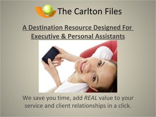The Carlton Files A Destination Resource Designed For  Executive & Personal Assistants We save you time, add  REAL  value to your service and client relationships in a click. 