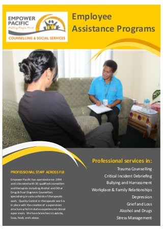 Employee
Assistance Programs
Professional services in:
Trauma Counselling
Critical Incident Debriefing
Bullying and Harrassment
Workplace & Family Relationships
Depression
Grief and Loss
Alcohol and Drugs
Stress Management
PROFESSIONAL STAFF ACROSS FIJI
Empower Pacific has operated since 1994
and is boosted with 30 qualified counsellors
and therapists including Alcohol and Other
Drug & Dual Diagnosis Counsellors
specialising in various fields of therapeutic
work. Quality Control in therapeutic work is
in place with the creation of a supervision
structure which includes experienced clinical
supervisors. We have branches in Lautoka,
Suva, Nadi, and Labasa.
 