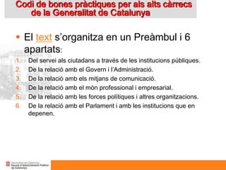 Codi de bones pràctiques per als alts càrrecs
de la Generalitat de Catalunya
 El text s’organitza en un Preàmbul i 6
apartats:
1. Del servei als ciutadans a través de les institucions públiques.
2. De la relació amb el Govern i l’Administració.
3. De la relació amb els mitjans de comunicació.
4. De la relació amb el món professional i empresarial.
5. De la relació amb les forces polítiques i altres organitzacions.
6. De la relació amb el Parlament i amb les institucions que en
depenen.
 