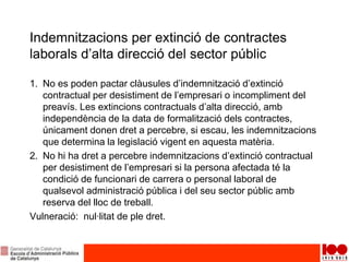 Indemnitzacions per extinció de contractes
laborals d’alta direcció del sector públic
1. No es poden pactar clàusules d’indemnització d’extinció
contractual per desistiment de l’empresari o incompliment del
preavís. Les extincions contractuals d’alta direcció, amb
independència de la data de formalització dels contractes,
únicament donen dret a percebre, si escau, les indemnitzacions
que determina la legislació vigent en aquesta matèria.
2. No hi ha dret a percebre indemnitzacions d’extinció contractual
per desistiment de l’empresari si la persona afectada té la
condició de funcionari de carrera o personal laboral de
qualsevol administració pública i del seu sector públic amb
reserva del lloc de treball.
Vulneració: nul·litat de ple dret.
 