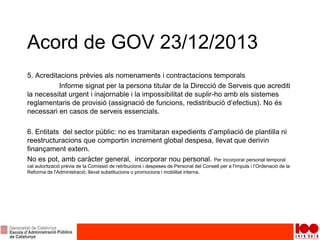 Acord de GOV 23/12/2013
5. Acreditacions prèvies als nomenaments i contractacions temporals
Informe signat per la persona titular de la Direcció de Serveis que acrediti
la necessitat urgent i inajornable i la impossibilitat de suplir-ho amb els sistemes
reglamentaris de provisió (assignació de funcions, redistribució d’efectius). No és
necessari en casos de serveis essencials.
6. Entitats del sector públic: no es tramitaran expedients d’ampliació de plantilla ni
reestructuracions que comportin increment global despesa, llevat que derivin
finançament extern.
No es pot, amb caràcter general, incorporar nou personal. Per incorporar personal temporal
cal autorització prèvia de la Comissió de retribucions i despeses de Personal del Consell per a l’Impuls i l’Ordenació de la
Reforma de l'Administració, llevat substitucions o promocions i mobilitat interna.
 