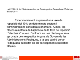 Llei 22/2013, de 23 de desembre, de Pressupostos Generals de l’Estat per
a l’any 2014
Excepcionalment es permet una taxa de
reposició del 10% en determinats sectors i
administracions considerats prioritaris. A més, les
places resultants de l’aplicació de la taxa de reposició
d’efectius s’hauran d’incloure en una oferta que serà
aprovada pels respectius òrgans de Govern de les
Administracions Públiques, a la que caldrà donar
l’adequada publicitat en els corresponents Butlletins
Oficials.
 