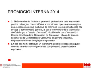 PROMOCIÓ INTERNA 2014
2. El Govern ha de facilitar la promoció professional dels funcionaris
públics mitjançant convocatòries, excepcionals i per una sola vegada,
de processos selectius exclusius de promoció interna per a l’accés als
cossos d’administració general, al cos d’intervenció de la Generalitat
de Catalunya, a l’escala d’inspecció tributària del cos d’inspecció i
tècnica tributària de la Generalitat de Catalunya i al cos de titulació
superior de la Generalitat de Catalunya, enginyeria industrial,
enginyeria de mines i enginyeria agrònoma.
En cap cas no hi pot haver un increment global de despeses; aquest
objectiu s’ha d’assolir mitjançant la compensació pressupostària
equivalent.
 