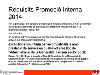Requisits Promoció Interna
2014
Per a participar en aquests processos selectius exclusius, s’han de complir
els requisits generals de participació establerts legalment per a la
promoció interna i restar en
servei actiu,
en situació administrativa que comporti reserva de plaça o destinació,
serveis en altres administracions i
excedència voluntària per incompatibilitats amb
prestació de serveis en qualsevol altre lloc de
l’Administració de la Generalitat i el seu sector públic.
Durant l’any 2014, per a accedir al Cos d’Interventors de la Generalitat de
Catalunya es pot fer una convocatòria de torn de promoció interna, en la qual pot
prendre part el personal funcionari de la Generalitat que pertanyi a cossos o
escales del subgrup A1 (llei mesures 2014)
 