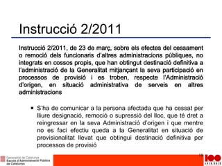 Instrucció 2/2011
Instrucció 2/2011, de 23 de març, sobre els efectes del cessament
o remoció dels funcionaris d’altres administracions públiques, no
integrats en cossos propis, que han obtingut destinació definitiva a
l’administració de la Generalitat mitjançant la seva participació en
processos de provisió i es troben, respecte l’Administració
d’origen, en situació administrativa de serveis en altres
administracions
S’ha de comunicar a la persona afectada que ha cessat per
lliure designació, remoció o supressió del lloc, que té dret a
reingressar en la seva Administració d’origen i que mentre
no es faci efectiu queda a la Generalitat en situació de
provisionalitat llevat que obtingui destinació definitiva per
processos de provisió
18
 