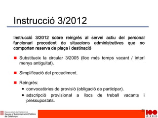 Instrucció 3/2012
Instrucció 3/2012 sobre reingrés al servei actiu del personal
funcionari procedent de situacions administratives que no
comporten reserva de plaça i destinació
Substitueix la circular 3/2005 (lloc més temps vacant / interí
menys antiguitat).
Simplificació del procediment.
Reingrés:
convocatòries de provisió (obligació de participar).
adscripció provisional a llocs de treball vacants i
pressupostats.
22
 