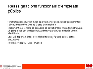 Reassignacions funcionals d’empleats
públics
Finalitat: aconseguir un millor aprofitament dels recursos que garanteixi
l’eficàcia del servei que es presta als ciutadans
Instrument: en el marc de convenis de col·laboració interadministrativa o
de programes per al desenvolupament de projectes d’interès comú,
identificats
Qui: Els departaments i les entitats del sector públic que hi estan
vinculades
Informe preceptiu Funció Pública
,
 