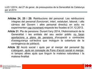 LLEI 1/2014, del 27 de gener, de pressupostos de la Generalitat de Catalunya
per al 2014
Articles 24, 25 i 29. Retribucions del personal: Les retribucions
íntegres del personal (funcionari, interí, estatutari, laboral, i alts
càrrecs del Govern i altre personal directiu) en actiu no
experimenten cap increment respecte les fixades el 31.12.2013.
Article 31. Pla de pensions: Durant l'any 2014, l'Administració de la
Generalitat i les entitats del seu sector públic no faran
aportacions a plans de pensions d'ocupació o contractes
d'assegurança col·lectiva que incloguin la cobertura de la
contingència de jubilació.
Article 32 Acció social i ajuts per al menjar del personal No
s’atorguen ajuts en concepte de Fons d’acció social ni menjar,
ni tampoc altres ajuts que tinguin la mateixa naturalesa i la
mateixa finalitat
27
 