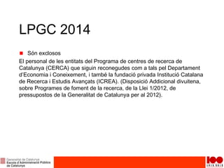 LPGC 2014
Són exclosos
El personal de les entitats del Programa de centres de recerca de
Catalunya (CERCA) que siguin reconegudes com a tals pel Departament
d’Economia i Coneixement, i també la fundació privada Institució Catalana
de Recerca i Estudis Avançats (ICREA). (Disposició Addicional divuitena,
sobre Programes de foment de la recerca, de la Llei 1/2012, de
pressupostos de la Generalitat de Catalunya per al 2012).
 