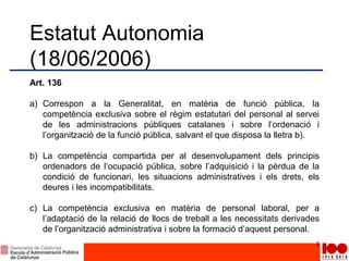 Estatut Autonomia
(18/06/2006)
Art. 136
a) Correspon a la Generalitat, en matèria de funció pública, la
competència exclusiva sobre el règim estatutari del personal al servei
de les administracions públiques catalanes i sobre l’ordenació i
l’organització de la funció pública, salvant el que disposa la lletra b).
b) La competència compartida per al desenvolupament dels principis
ordenadors de l’ocupació pública, sobre l’adquisició i la pèrdua de la
condició de funcionari, les situacions administratives i els drets, els
deures i les incompatibilitats.
c) La competència exclusiva en matèria de personal laboral, per a
l’adaptació de la relació de llocs de treball a les necessitats derivades
de l’organització administrativa i sobre la formació d’aquest personal.
3
 